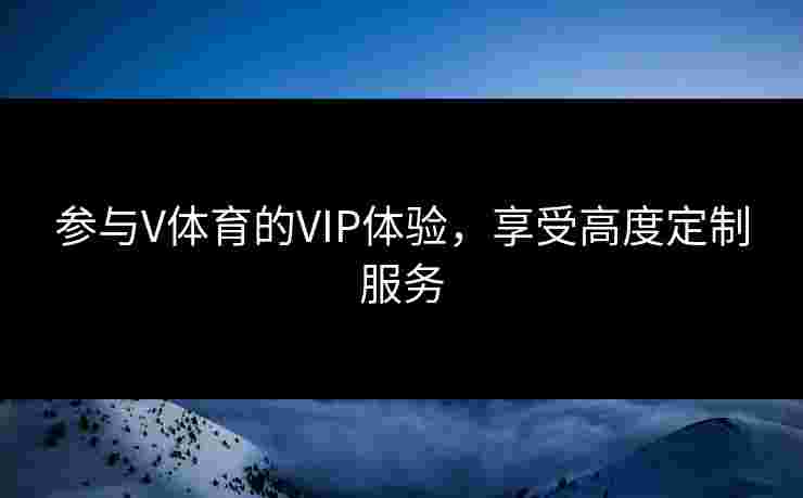 参与V体育的VIP体验，享受高度定制服务