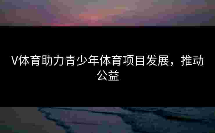 V体育助力青少年体育项目发展,推动公益 V体育助力青少年体育项目发展,推动公益