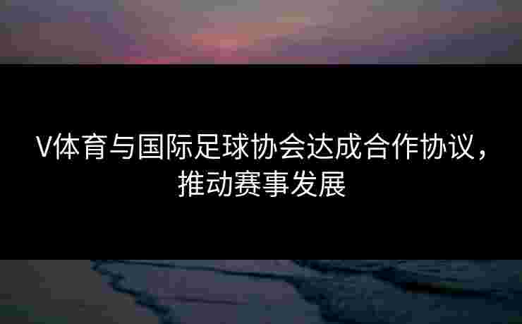 V体育与国际足球协会达成合作协议，推动赛事发展