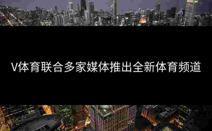 V体育联合多家媒体推出全新体育频道